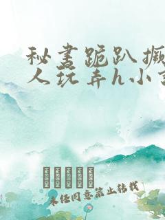 秘书跪趴撅着给人玩弄h小说