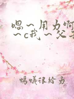 嗯～用力啊～嗯～c我～父子