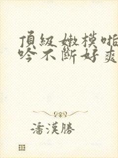 顶级嫩模啪啪呻吟不断好爽小说