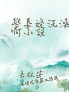 学长边洗澡边我啊小说