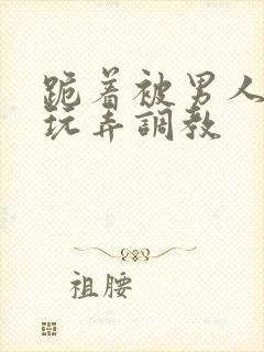 跪着被男人蹂躏玩弄调教