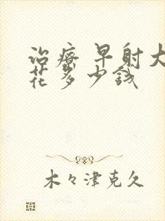 治疗 早射大约花多少钱