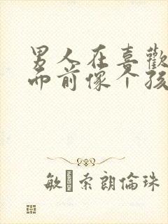 男人在喜欢的人面前像个孩子