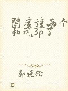 闺蜜让两个男人和我3p了