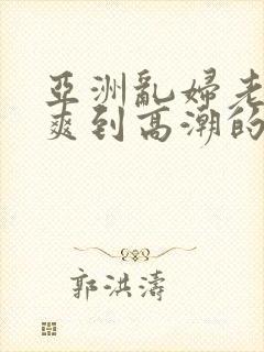 亚洲乱妇老熟女爽到高潮的片