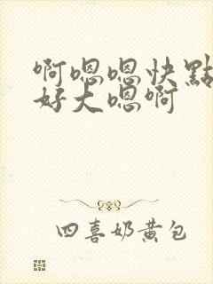 啊嗯嗯快点嗯啊好大嗯啊