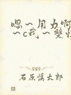 嗯～用力啊～嗯～c我～双性小说