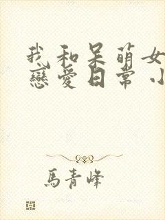 我和呆萌女友的恋爱日常 小说