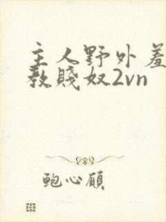 主人野外羞耻调教贱奴2vn