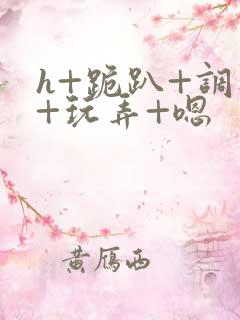 h+跪趴+调教+玩弄+嗯