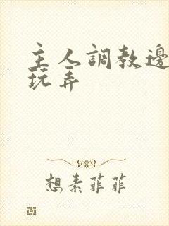 主人调教边c边玩弄