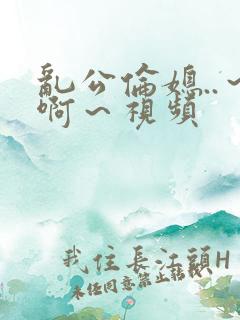 乱公伦媳..～啊～视频