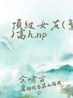 顶级女友(繁体)高h,np
