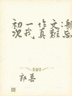 初一作文:那一次我真难忘作文800字