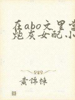在abo文里当炮灰女配小说免费阅读