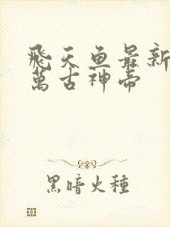 飞天鱼最新章节万古神帝