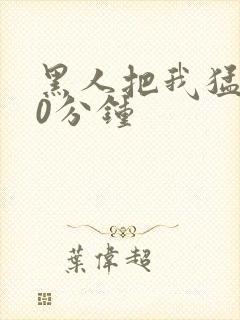 黑人把我猛烈30分钟