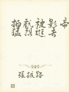 拍戏被影帝内捧猛烈进去