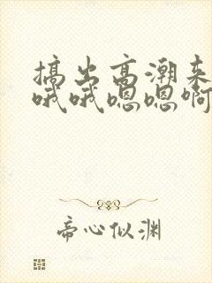 搞出高潮来了 哦哦嗯嗯啊啊