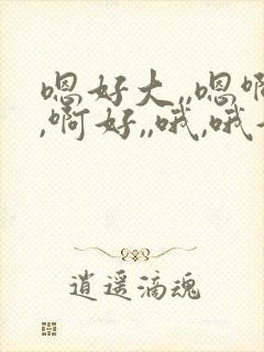 嗯好大,,嗯啊,啊好,,哦,哦好爽用力