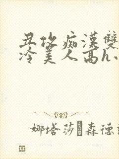 丑攻痴汉双性清冷美人高h小说np