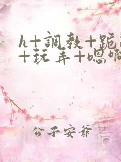 h+调教+跪趴+玩弄+嗯啊女女