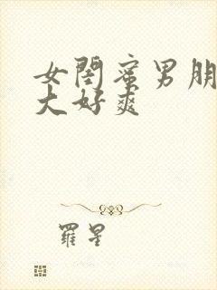 女闺蜜男朋友好大好爽