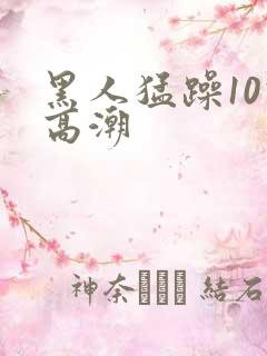 黑人猛躁10次高潮