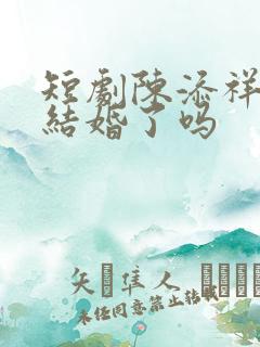 短剧陈添祥真的结婚了吗