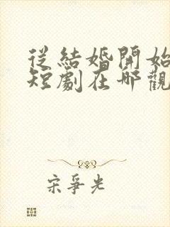 从结婚开始恋爱短剧在哪观看高清免费