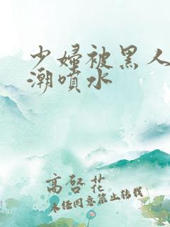 少妇被黑人到高潮喷水