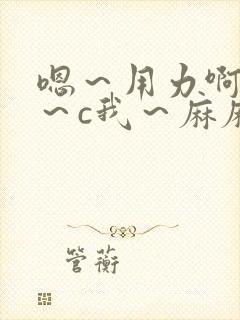 嗯～用力啊～嗯～c我～麻麻