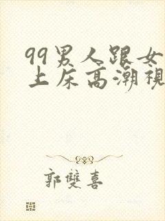 99男人跟女人上床高潮视频