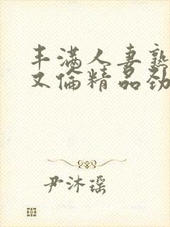 丰满人妻熟妇乱又伦精品劲