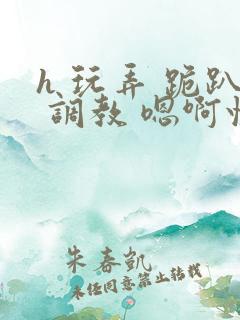 h 玩弄 跪趴 调教 嗯啊快穿