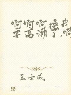 啊啊啊操我,我要高潮了,啊啊哦哦