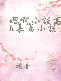 嗯啊小说高潮高h长篇小说