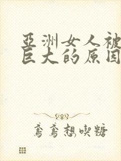 亚洲女人被黑人巨大的原因