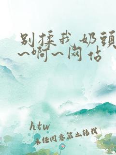 别揉我奶头~嗯~啊~网站