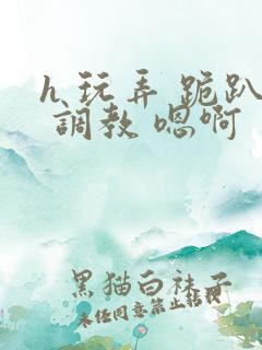 h 玩弄 跪趴 调教 嗯啊