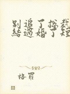 别追了总裁我们结过婚了短剧