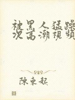 被黑人猛躁10次高潮视频怎么拍