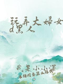 玩弄大妇女vhd黑人