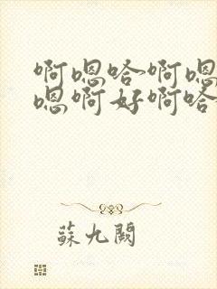 啊嗯哈啊嗯哈哈嗯啊好啊哈好啊嗯哈啊好啊