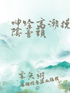 呻吟高潮摸胸舔阴蒂头