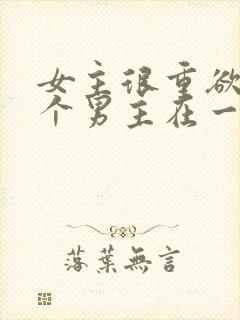 女主很重欲跟多个男主在一起小说