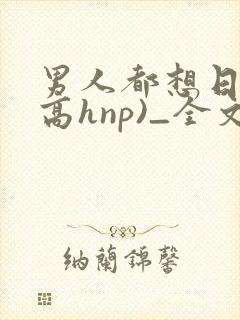 男人都想日她(高hnp)_全文...作者: