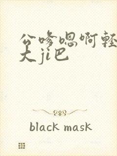 公嗲嗯啊轻点公大ji巴