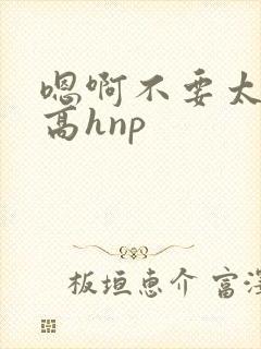 嗯啊不要太大了高hnp