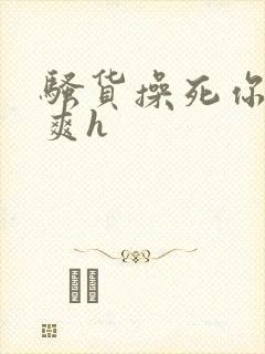 骚货操死你爽不爽h